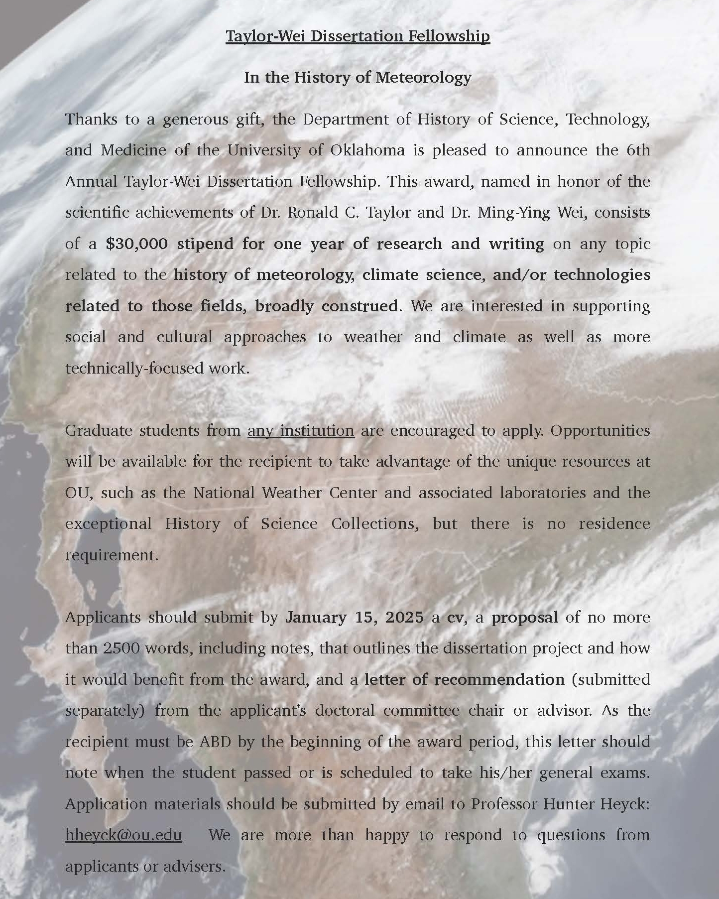 Flyer in sepia tone of earth. The Department of the 科学、技术和医学史 Taylor-Wei Dissertation Fellowship In the History of Meteorology Thanks to a generous gift, the Department of 科学、技术和医学史 of the University of Oklahoma is pleased to announce the 6th Annual Taylor-Wei Dissertation Fellowship. This award, named in honor of the scientific achievements of Dr. Ronald C. Taylor and Dr. Ming-Ying Wei, consists of a $30,000 stipend for one year of research and writing on any topic related to the history of meteorology, climate science, and/or technologies related to those fields, broadly construed. We are interested in supporting social and cultural approaches to weather and climate as well as more technically-focused work. Graduate students from any institution are encouraged to apply. Opportunities will be available for the recipient to take advantage of the unique resources at OU, such as the National Weather Center and associated laboratories and the exceptional History of Science Collections, but there is no residence requirement. Applicants should submit by January 15, 2025 a cv, a proposal of no more than 2500 words, including notes, that outlines the dissertation project and how it would benefit from the award, and a letter of recommendation (submitted separately) from the applicant’s doctoral committee chair or advisor. As the recipient must be ABD by the beginning of the award period, this letter should note when the student passed or is scheduled to take his/her general exams. Application materials should be submitted by email to Professor Hunter Heyck: hheyck@ou.edu We are more than happy to respond to questions from applicants or advisers.