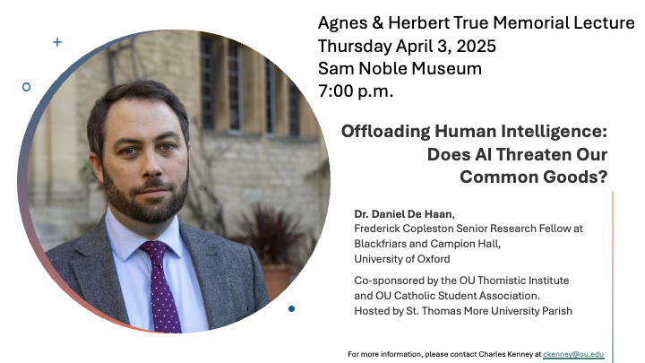 The Department of Religious Studies at OU along with the Shyam Dev Patwardhan Department of Philosophy invite you to attend the Agnes and Herbert True Memorial Lecture at 7 p.m. on Thurs., April 3, 2025 at the Sam Noble Museum auditorium with Daniel De Haan, the Frederick Copleston Senior Research Fellow and Lecturer in Philosophy and Theology in the Catholic Tradition at Blackfriars and Campion Hall at the University of Oxford.  De Haan will speak on "Offloading Human Intelligence: Does AI Threaten Our Common Goods?"  We hope to see you there.