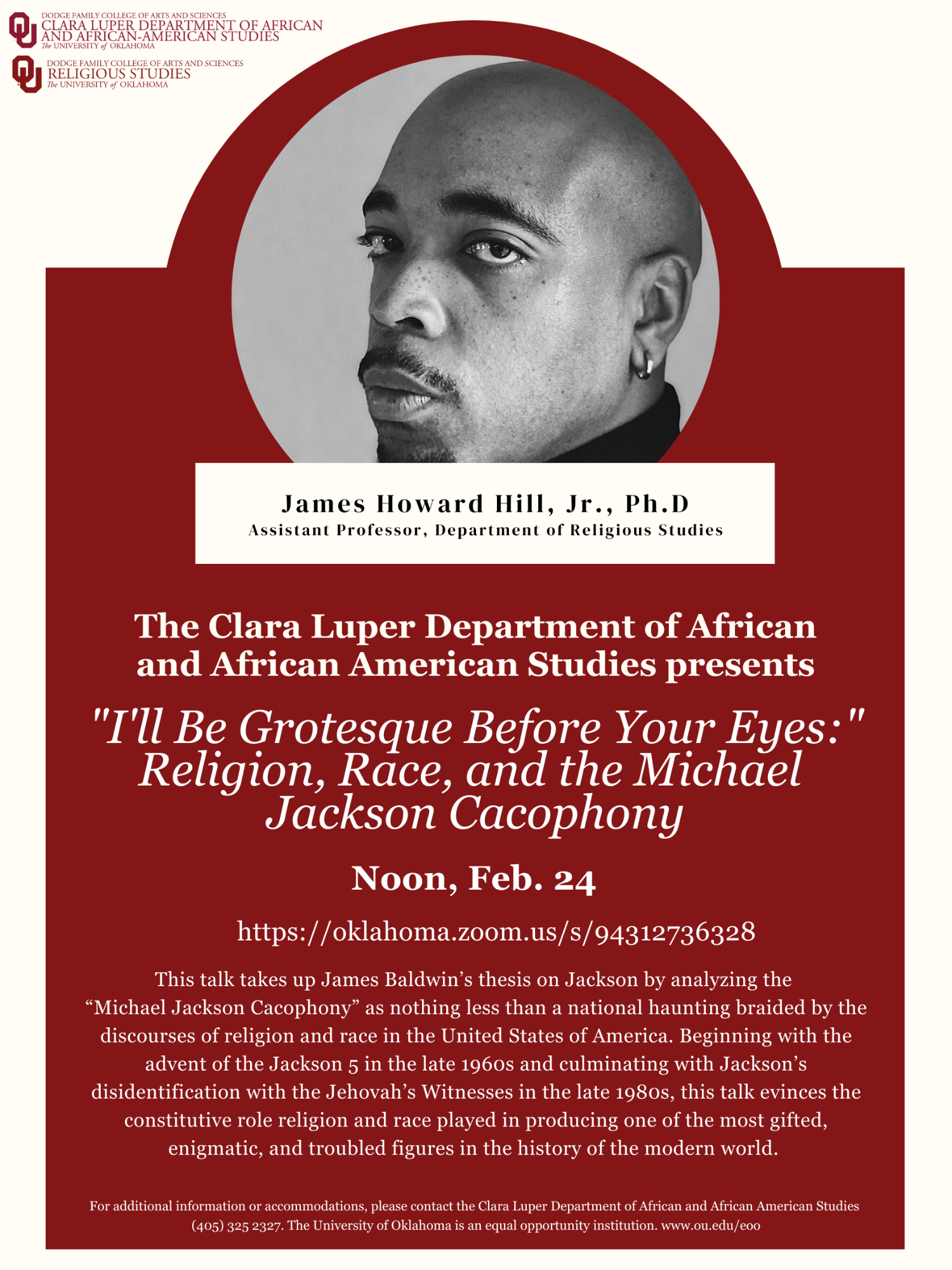 The Clara Luper Department of African and African American Studies presents: "I'll Be Grotesque Before Your Eyes:" Religion, Race, and the Michael Jackson Cacophony by James Howard Hill, Jr., Ph.D. on Thursday, Feb. 24 at Noon via Zoom  Access by Zoom here.  This talk takes up James Baldwin's thesis on Jackson by analyzing the "Michael Jackson Cacophony" as nothing less than a national haunting braided by the discourses of religion and race in the United States of America.  Beginning with the advent of the Jackson 5 in the late 1960s and culminating with Jackson's disidentification with the Jehovah's Witnesses in the late 1980s, this talk evinces the constitutive role religion and race played in producing one of the most gifted, enigmatic, and troubled figures in the history of the modern world.  For additional information or accommodations, please contact the Clara Luper Department of African and African American Studies (405) 325-2327.  皇冠体育 is an equal opportunity institution.  www.ou.edu/eoo  James Howard Hill AFAM Lecture