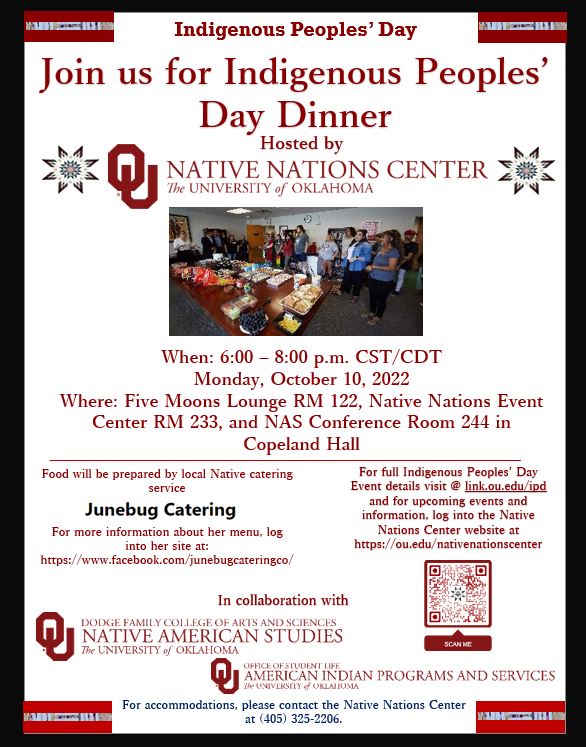 Join us a Native Nations Center Hosts Indigenous Peoples' Day Dinner October 10th from 6:00 to 8:00 P.M. in Copeland Hall. When: 6:00 – 8:00 p.m. CST/CDT Monday, October 10, 2022 Where: Five Moons Lounge RM 122, Native Nations Event Center RM 233, and NAS Conference Room 244 in Copeland Hall - Food will be prepared by local Native catering service    For more information about her menu, log into her site at: https://www.facebook.com/junebugcateringco/ - For full Indigenous Peoples’ Day Event details visit @ link.ou.edu/ipd  and for upcoming events and information, log into the Native Nations Center website at /nativenationscenter - brought to you by Native Nations Center in collaboration with Native American Studies and American Indian Programs and Services
