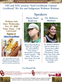 Thank you for joining the Native Nations Center in collaboration with DEI for our Indigenous Wellness and We Are Webinar, “Seed Livelihood, Cultural Livelihood.” This was the first in our series. Engage with our Indigenous experts and scholars Electa Hare-RedCorn and Dr. Rebecca Webster as they share what they know about planting, growing, harvesting, and seed keeping for cultural health and food sovereignty. Webinar Information: November 4, 2020 at noon to 1:30 P.M. CST. This is open to all and more information can be found on the OU Native Nations Center Website at /nativenationscenter.  For more information, contact the Native Nations Center at nnc@ou.edu. 